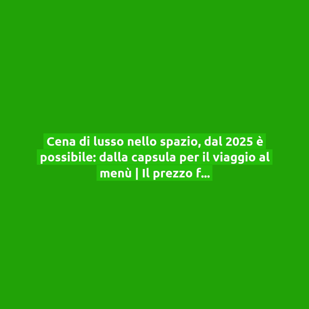 Cena di lusso nello spazio, dal 2025 è possibile: dalla capsula per il viaggio al menù | Il prezzo fa discutere!