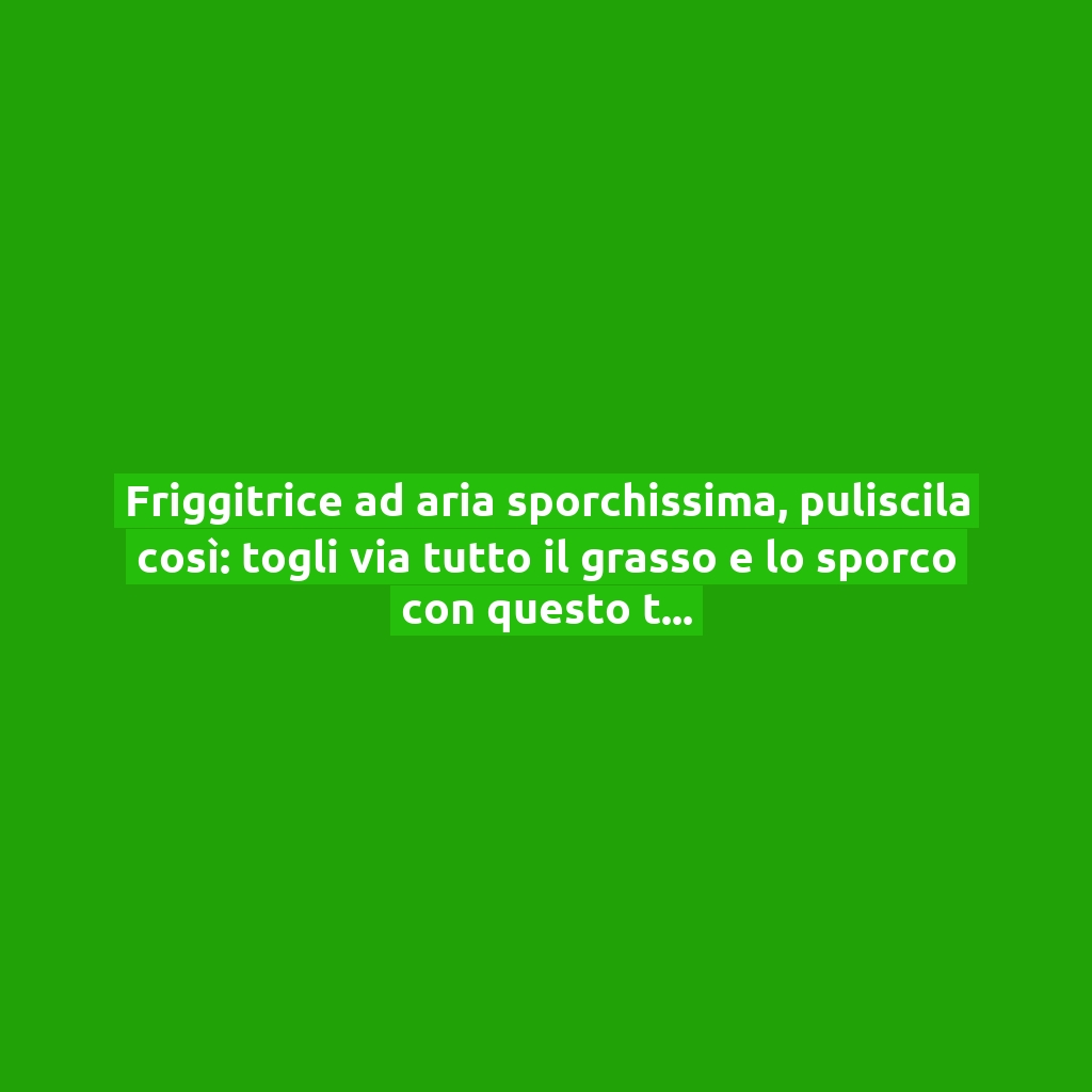 Friggitrice ad aria sporchissima, puliscila così: togli via tutto il grasso e lo sporco con questo trucchetto!