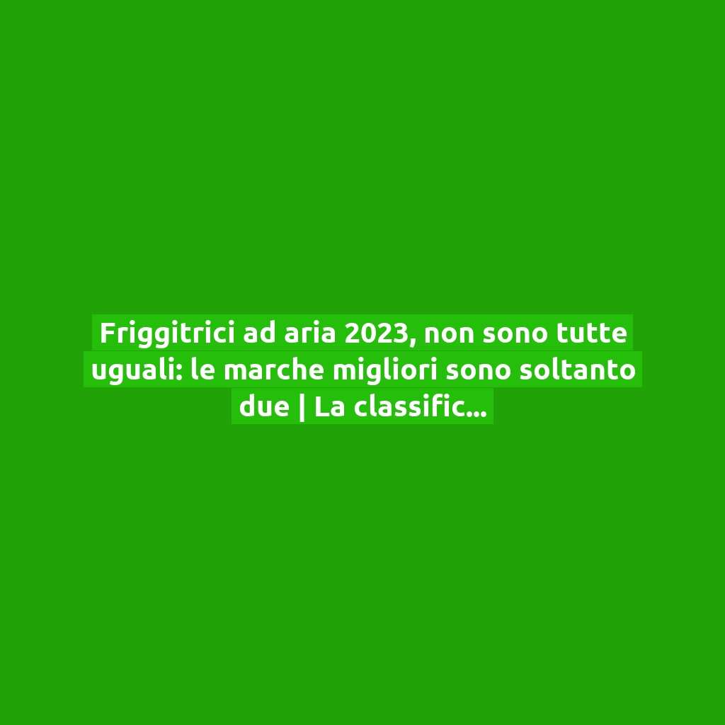 Friggitrici ad aria 2023, non sono tutte uguali: le marche migliori sono soltanto due | La classifica secondo Altroconsumo!