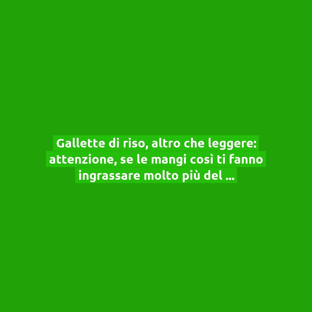 Gallette di riso, altro che leggere: attenzione, se le mangi così ti fanno ingrassare molto più del pane!