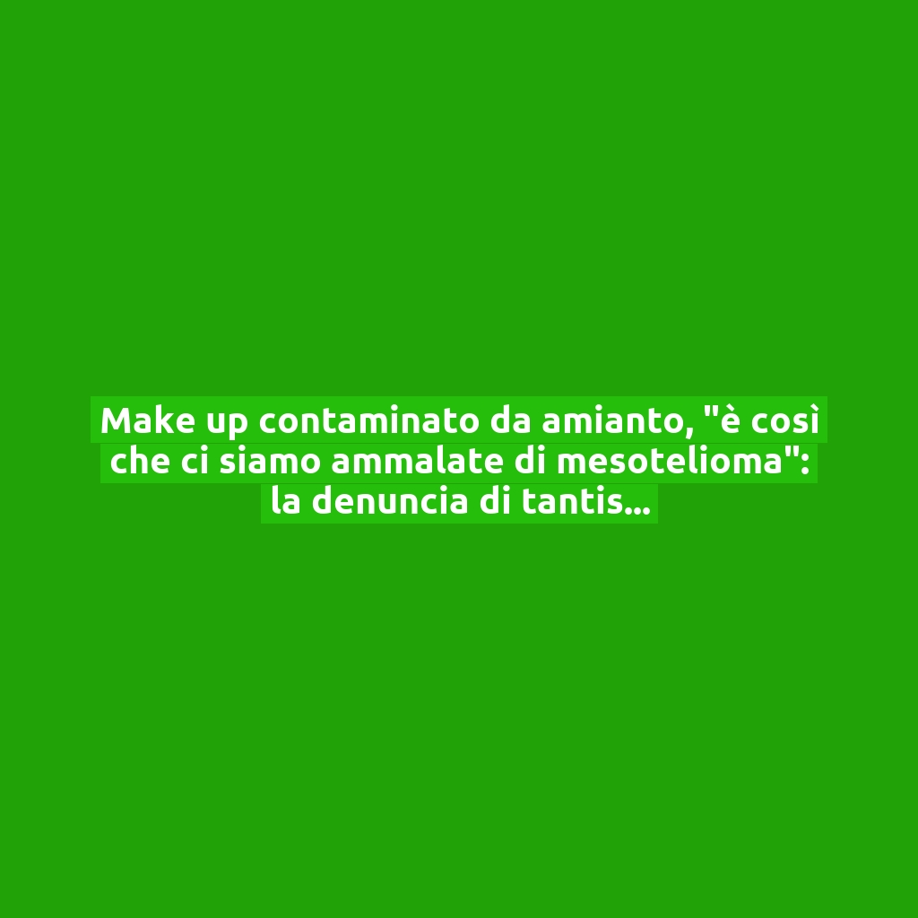 Make up contaminato da amianto, “è così che ci siamo ammalate di mesotelioma”: la denuncia di tantissime donne!