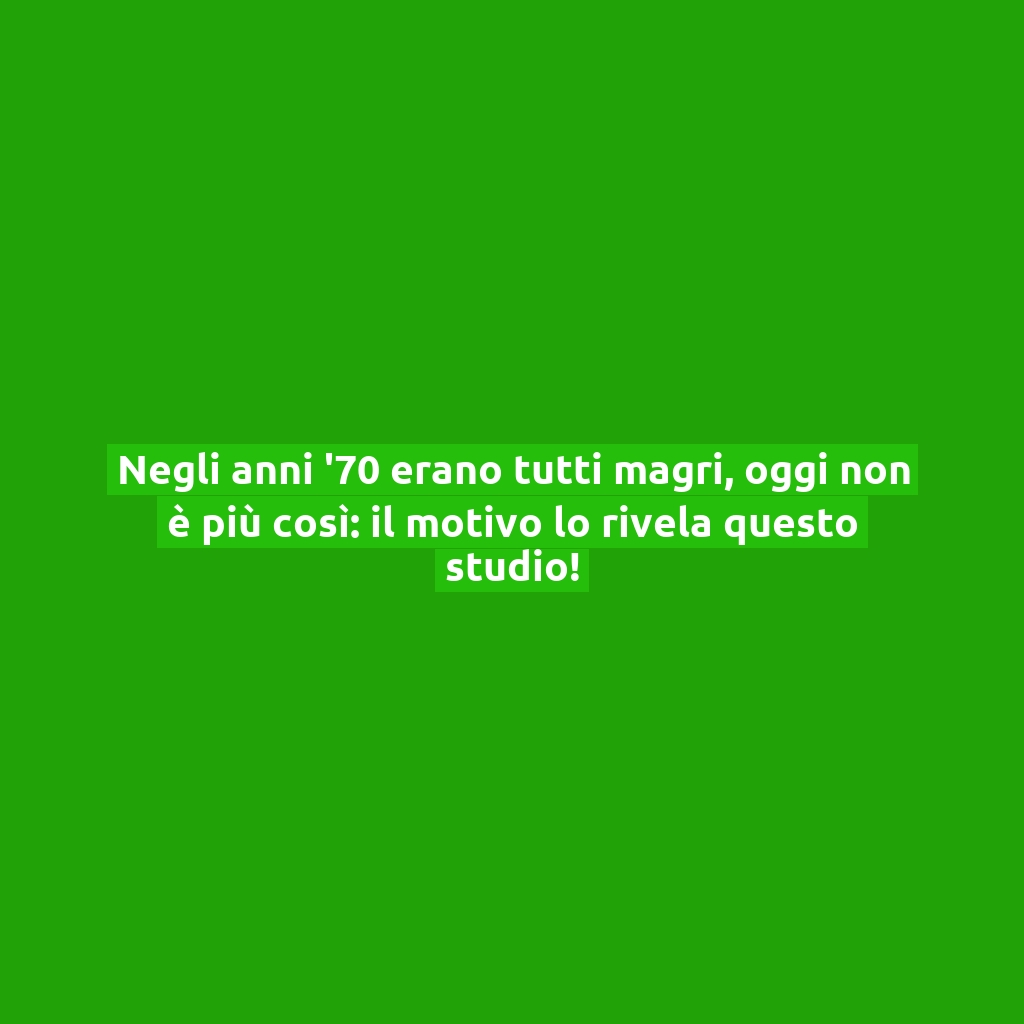 Negli anni ’70 erano tutti magri, oggi non è più così: il motivo lo rivela questo studio!