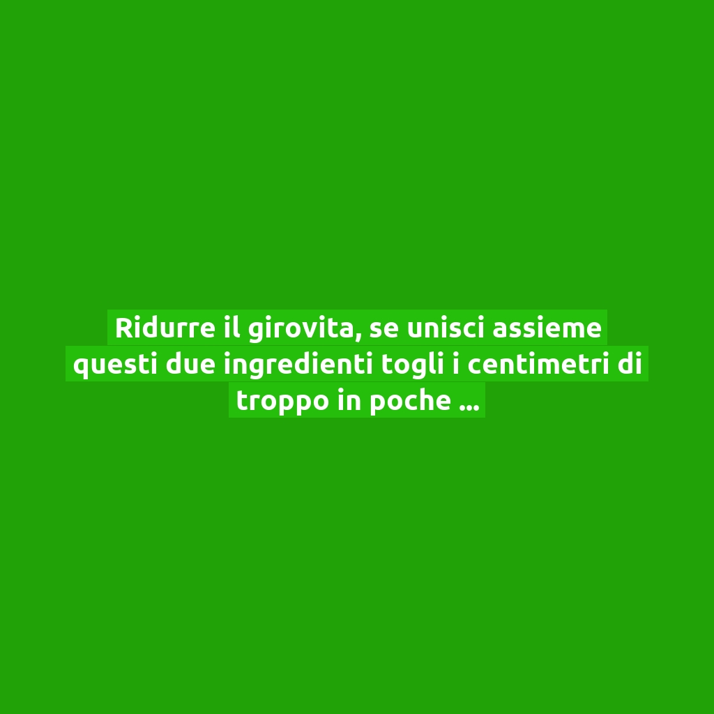 Ridurre il girovita, se unisci assieme questi due ingredienti togli i centimetri di troppo in poche settimane