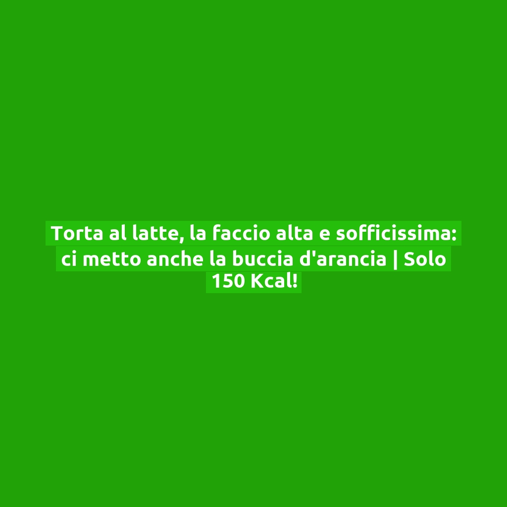 Torta al latte, la faccio alta e sofficissima: ci metto anche la buccia d’arancia | Solo 150 Kcal!